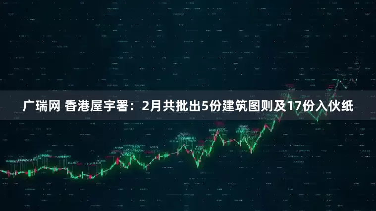 广瑞网 香港屋宇署：2月共批出5份建筑图则及17份入伙纸