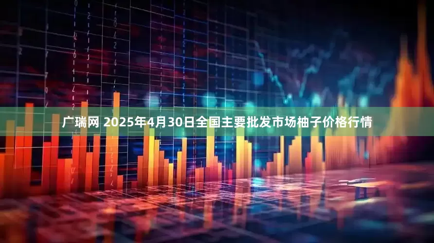 广瑞网 2025年4月30日全国主要批发市场柚子价格行情