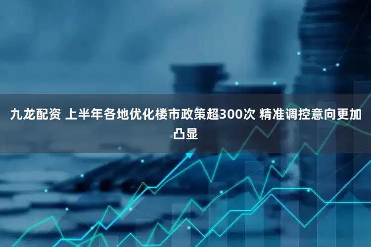 九龙配资 上半年各地优化楼市政策超300次 精准调控意向更加凸显