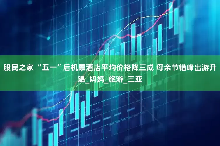 股民之家 “五一”后机票酒店平均价格降三成 母亲节错峰出游升温_妈妈_旅游_三亚