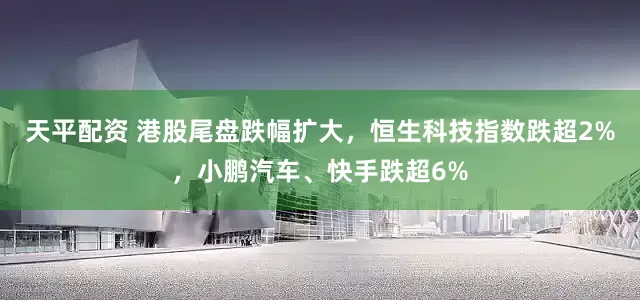 天平配资 港股尾盘跌幅扩大，恒生科技指数跌超2%，小鹏汽车、快手跌超6%
