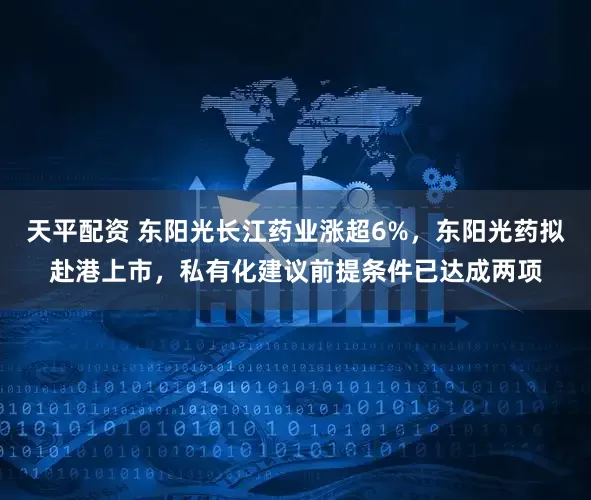 天平配资 东阳光长江药业涨超6%，东阳光药拟赴港上市，私有化建议前提条件已达成两项