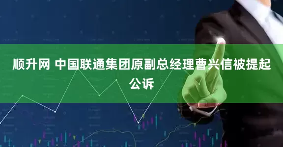 顺升网 中国联通集团原副总经理曹兴信被提起公诉