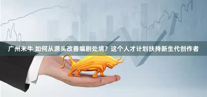 广州米牛 如何从源头改善编剧处境？这个人才计划扶持新生代创作者