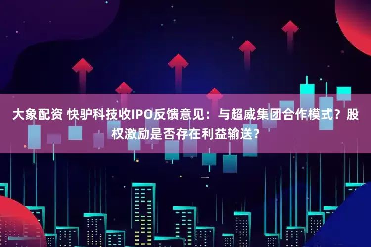 大象配资 快驴科技收IPO反馈意见：与超威集团合作模式？股权激励是否存在利益输送？