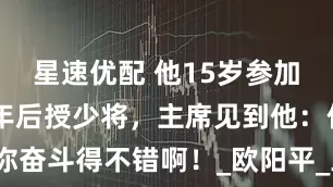 星速优配 他15岁参加革命，24年后授少将，主席见到他：你奋斗得不错啊！_欧阳平_工作_革命生涯
