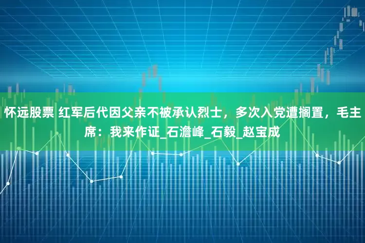 怀远股票 红军后代因父亲不被承认烈士，多次入党遭搁置，毛主席：我来作证_石澹峰_石毅_赵宝成