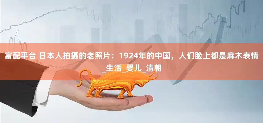 富配平台 日本人拍摄的老照片：1924年的中国，人们脸上都是麻木表情_生活_婴儿_清朝