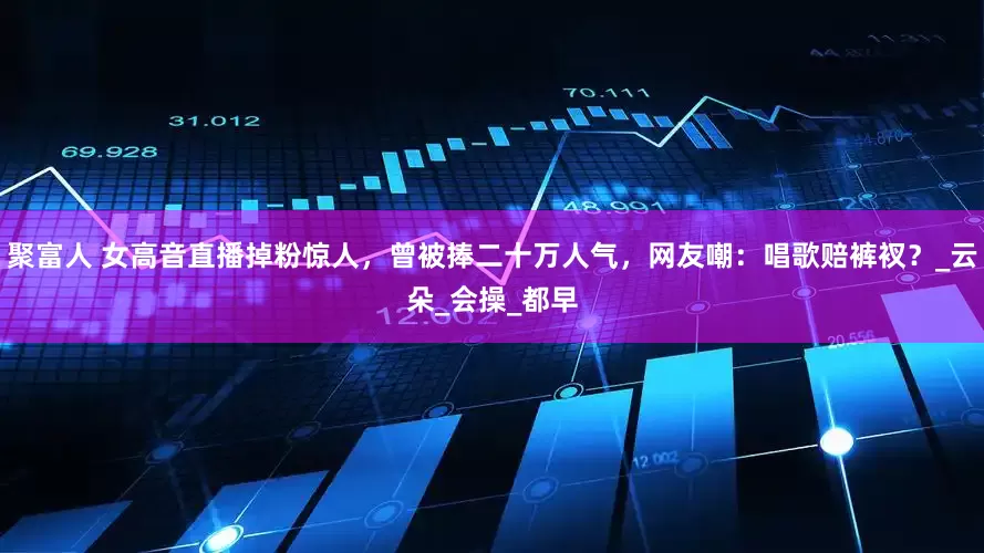 聚富人 女高音直播掉粉惊人，曾被捧二十万人气，网友嘲：唱歌赔裤衩？_云朵_会操_都早