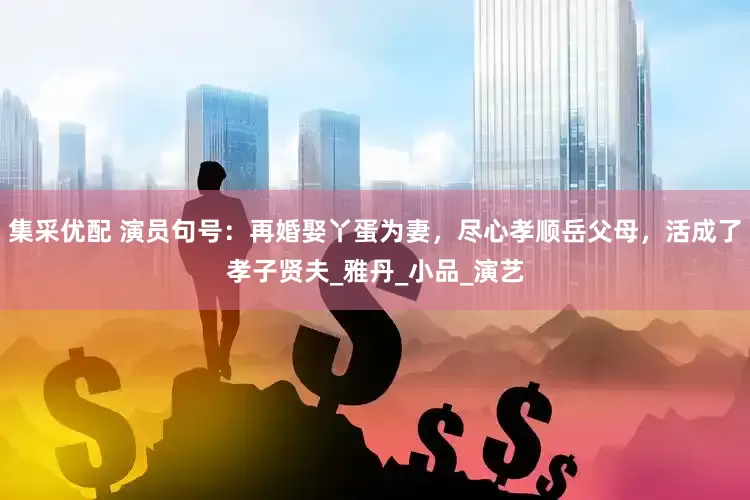 集采优配 演员句号：再婚娶丫蛋为妻，尽心孝顺岳父母，活成了孝子贤夫_雅丹_小品_演艺