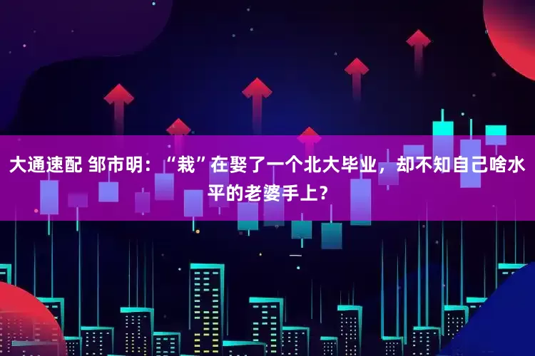 大通速配 邹市明：“栽”在娶了一个北大毕业，却不知自己啥水平的老婆手上？