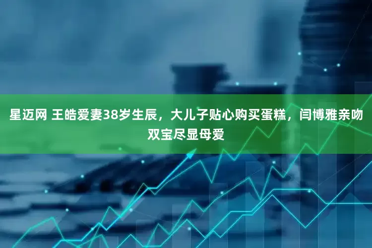 星迈网 王皓爱妻38岁生辰，大儿子贴心购买蛋糕，闫博雅亲吻双宝尽显母爱