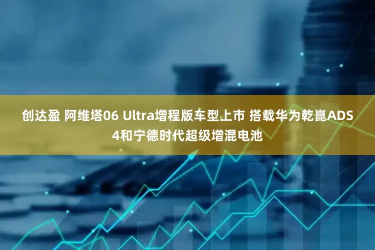 创达盈 阿维塔06 Ultra增程版车型上市 搭载华为乾崑ADS4和宁德时代超级增混电池