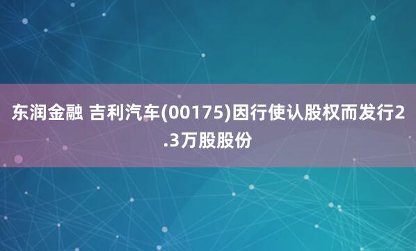 东润金融 吉利汽车(00175)因行使认股权而发行2.3万股股份