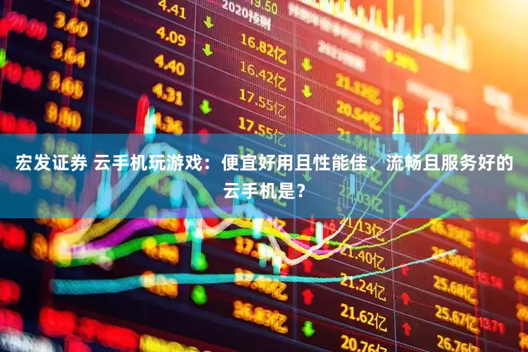 宏发证券 云手机玩游戏：便宜好用且性能佳、流畅且服务好的云手机是？