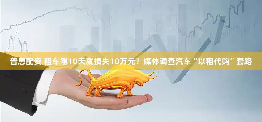 普患配资 租车刚10天就损失10万元？媒体调查汽车“以租代购”套路