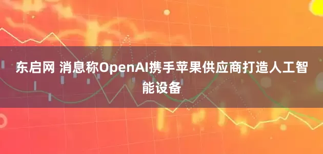 东启网 消息称OpenAI携手苹果供应商打造人工智能设备