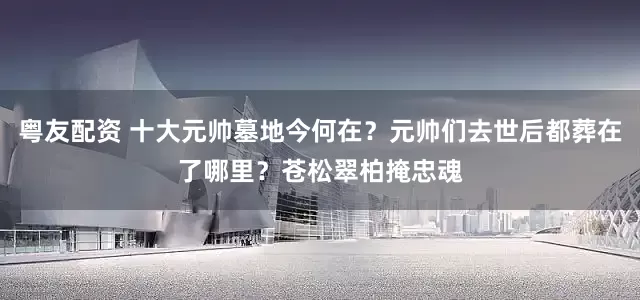 粤友配资 十大元帅墓地今何在？元帅们去世后都葬在了哪里？苍松翠柏掩忠魂