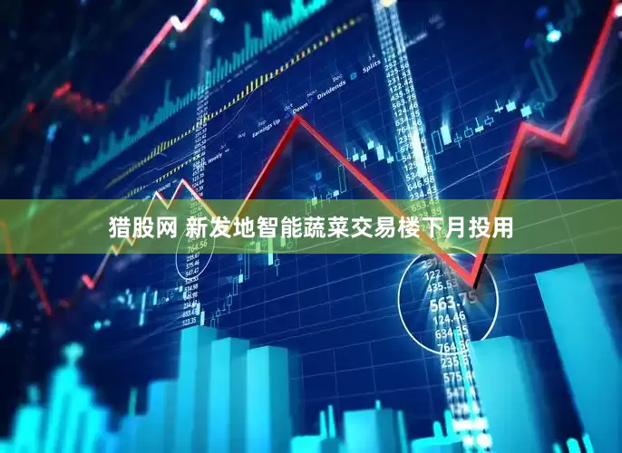 猎股网 新发地智能蔬菜交易楼下月投用